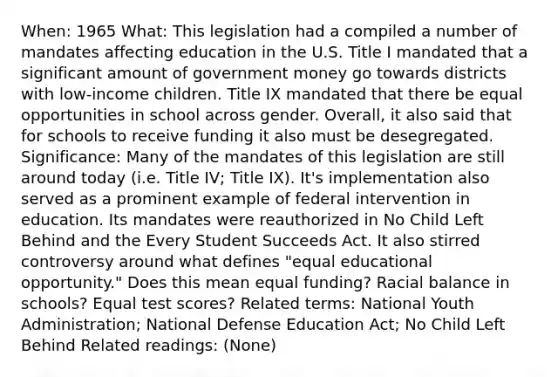 When: 1965 What: This legislation had a compiled a number of mandates affecting education in the U.S. Title I mandated that a significant amount of government money go towards districts with low-income children. Title IX mandated that there be equal opportunities in school across gender. Overall, it also said that for schools to receive funding it also must be desegregated. Significance: Many of the mandates of this legislation are still around today (i.e. Title IV; Title IX). It's implementation also served as a prominent example of federal intervention in education. Its mandates were reauthorized in No Child Left Behind and the Every Student Succeeds Act. It also stirred controversy around what defines "equal educational opportunity." Does this mean equal funding? Racial balance in schools? Equal test scores? Related terms: National Youth Administration; National Defense Education Act; No Child Left Behind Related readings: (None)