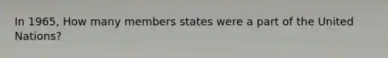 In 1965, How many members states were a part of the United Nations?