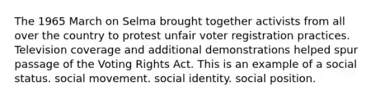 The 1965 March on Selma brought together activists from all over the country to protest unfair voter registration practices. Television coverage and additional demonstrations helped spur passage of the Voting Rights Act. This is an example of a social status. social movement. social identity. social position.