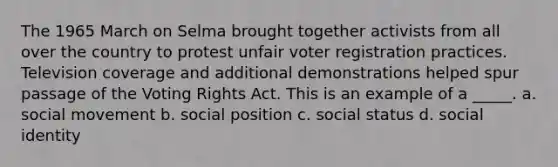 The 1965 March on Selma brought together activists from all over the country to protest unfair voter registration practices. Television coverage and additional demonstrations helped spur passage of the Voting Rights Act. This is an example of a _____. a. social movement b. social position c. social status d. social identity