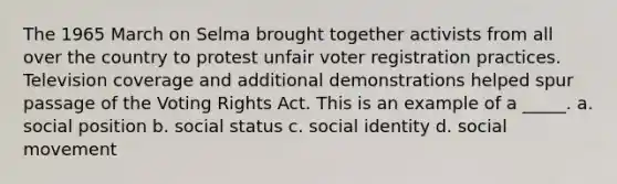 The 1965 March on Selma brought together activists from all over the country to protest unfair voter registration practices. Television coverage and additional demonstrations helped spur passage of the Voting Rights Act. This is an example of a _____. a. social position b. social status c. social identity d. social movement