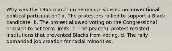 Why was the 1965 march on Selma considered unconventional political participation? a. The protesters rallied to support a Black candidate. b. The protest allowed voting on the Congressional decision to set term limits. c. The peaceful protest resisted institutions that prevented Blacks from voting. d. The rally demanded job creation for racial minorities.