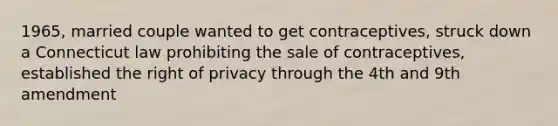 1965, married couple wanted to get contraceptives, struck down a Connecticut law prohibiting the sale of contraceptives, established the right of privacy through the 4th and 9th amendment