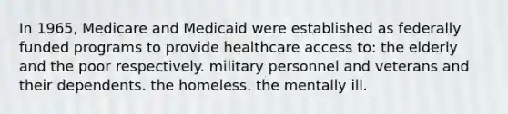 In 1965, Medicare and Medicaid were established as federally funded programs to provide healthcare access to: the elderly and the poor respectively. military personnel and veterans and their dependents. the homeless. the mentally ill.