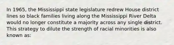 In 1965, the Mississippi state legislature redrew House district lines so black families living along the Mississippi River Delta would no longer constitute a majority across any single district. This strategy to dilute the strength of racial minorities is also known as: