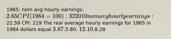 1965: nom avg hourly earnings: 2.65 CPI (1984=100): 32 2010 nom avg hourly earnings:22.59 CPI: 219 The real average hourly earnings for 1965 in 1984 dollars equal 3.87.5.80. 12.10.8.28