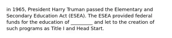 in 1965, President Harry Truman passed the Elementary and Secondary Education Act (ESEA). The ESEA provided federal funds for the education of _________ and let to the creation of such programs as Title I and Head Start.