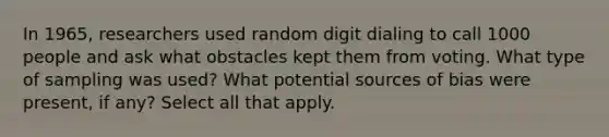 In​ 1965, researchers used random digit dialing to call 1000 people and ask what obstacles kept them from voting. What type of sampling was​ used? What potential sources of bias were​ present, if​ any? Select all that apply.