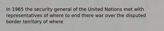 In 1965 the security general of the United Nations met with representatives of where to end there war over the disputed border territory of where