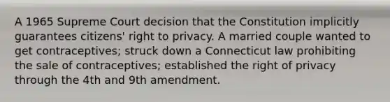 A 1965 Supreme Court decision that the Constitution implicitly guarantees citizens' right to privacy. A married couple wanted to get contraceptives; struck down a Connecticut law prohibiting the sale of contraceptives; established the right of privacy through the 4th and 9th amendment.