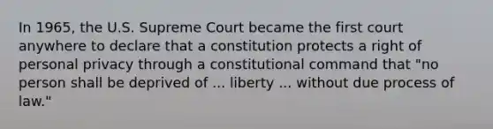 In 1965, the U.S. Supreme Court became the first court anywhere to declare that a constitution protects a right of personal privacy through a constitutional command that "no person shall be deprived of ... liberty ... without due process of law."