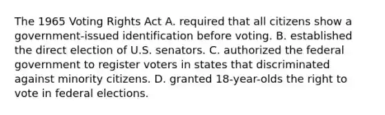 The 1965 Voting Rights Act A. required that all citizens show a government-issued identification before voting. B. established the direct election of U.S. senators. C. authorized the federal government to register voters in states that discriminated against minority citizens. D. granted 18-year-olds the right to vote in federal elections.