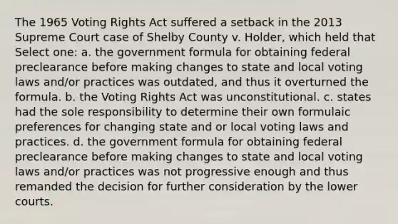 The 1965 Voting Rights Act suffered a setback in the 2013 Supreme Court case of Shelby County v. Holder, which held that Select one: a. the government formula for obtaining federal preclearance before making changes to state and local voting laws and/or practices was outdated, and thus it overturned the formula. b. the Voting Rights Act was unconstitutional. c. states had the sole responsibility to determine their own formulaic preferences for changing state and or local voting laws and practices. d. the government formula for obtaining federal preclearance before making changes to state and local voting laws and/or practices was not progressive enough and thus remanded the decision for further consideration by the lower courts.