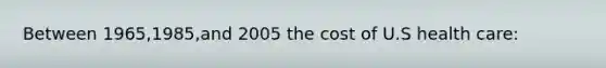 Between 1965,1985,and 2005 the cost of U.S health care: