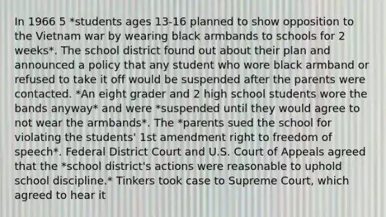 In 1966 5 *students ages 13-16 planned to show opposition to the Vietnam war by wearing black armbands to schools for 2 weeks*. The school district found out about their plan and announced a policy that any student who wore black armband or refused to take it off would be suspended after the parents were contacted. *An eight grader and 2 high school students wore the bands anyway* and were *suspended until they would agree to not wear the armbands*. The *parents sued the school for violating the students' 1st amendment right to freedom of speech*. Federal District Court and U.S. Court of Appeals agreed that the *school district's actions were reasonable to uphold school discipline.* Tinkers took case to Supreme Court, which agreed to hear it