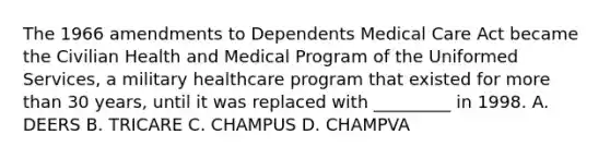 The 1966 amendments to Dependents Medical Care Act became the Civilian Health and Medical Program of the Uniformed Services, a military healthcare program that existed for more than 30 years, until it was replaced with _________ in 1998. A. DEERS B. TRICARE C. CHAMPUS D. CHAMPVA