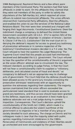 1966 Background: Raymond Dennis and a few others were members of the Communist Party. The workers had filed false affidavits in order to work. On the affidavits they claimed that they were not members of the party in order to satisfy the stipulations of the Taft-Hartley Act, which required all union officers to submit non-Communist affidavits. The union officials retained their Communist Party affiliations, filed the affidavits, and enabled the union to use the services of the National Labor Relations Board. The men were then arrested and charged with forging their legal documents. Constitutional Questions: Does the indictment charge a conspiracy to defraud the United States Government consistent with 18 U.S.C. 371? Is section 9(h) of the Taft- Hartley Act a bill of attainder in violation of Article I, Section 9, Clause 3 of the U.S. Constitution? Did the trial court err in denying the defense's request for access to grand jury testimony of prosecution witnesses or in camera inspection of the testimony? Constitutional Answers decided in a 7-2 vote: Yes The Court refused to hear the question Yes Legal Reasoning: The Supreme Court ruled that the people accused had intentionally deceived and defrauded the U.S. government. The Court refused to hear the question of the constitutionality of Dennis's argument as the union officers' attempt was to circumvent the law. The relevant standard, according to judge Fortas, is that the Court will not hear a constitutionality claim to supplant a "voluntary, deliberate, and calculated course of fraud and deceit," as conspiracy to defraud is not an appropriate way to challenge acts of government. The Court held that the defense should have been allowed access to the grand jury minutes containing the prosecution witnesses' testimonies with an opportunity to question the witnesses regarding their statements. The majority opinion maintained that the union officers exceeded the particularized need standard that is used to evaluate access to grand jury testimony, and thus access should have been granted to the defense, especially as an evaluation is best made by a defense advocate and not a trial judge during in-camera inspection. Consequences: The Court's decision upheld the constitutionality of the Smith Act (1940), which made it a criminal offense to advocate the violent overthrow of the government or to organize or be a member of any group or society devoted to such advocacy. The charge on Dennis and his colleagues made it clear that the majority sided with public opinion regarding Communist intolerance in the 1960s. Persecution of Communists and violations of their liberties would go unchecked and even encouraged by the government.