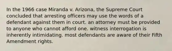 In the 1966 case Miranda v. Arizona, the Supreme Court concluded that arresting officers may use the words of a defendant against them in court. an attorney must be provided to anyone who cannot afford one. witness interrogation is inherently intimidating. most defendants are aware of their Fifth Amendment rights.