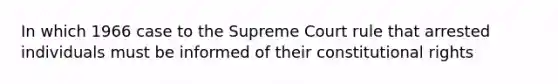 In which 1966 case to the Supreme Court rule that arrested individuals must be informed of their constitutional rights