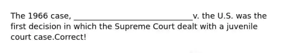 The 1966 case, ______________________________v. the U.S. was the first decision in which the Supreme Court dealt with a juvenile court case.Correct!