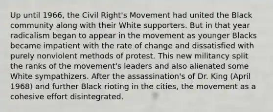 Up until 1966, the Civil Right's Movement had united the Black community along with their White supporters. But in that year radicalism began to appear in the movement as younger Blacks became impatient with the rate of change and dissatisfied with purely nonviolent methods of protest. This new militancy split the ranks of the movement's leaders and also alienated some White sympathizers. After the assassination's of Dr. King (April 1968) and further Black rioting in the cities, the movement as a cohesive effort disintegrated.