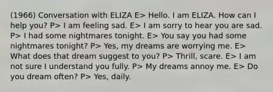 (1966) Conversation with ELIZA E> Hello. I am ELIZA. How can I help you? P> I am feeling sad. E> I am sorry to hear you are sad. P> I had some nightmares tonight. E> You say you had some nightmares tonight? P> Yes, my dreams are worrying me. E> What does that dream suggest to you? P> Thrill, scare. E> I am not sure I understand you fully. P> My dreams annoy me. E> Do you dream often? P> Yes, daily.