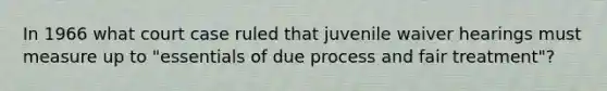 In 1966 what court case ruled that juvenile waiver hearings must measure up to "essentials of due process and fair treatment"?