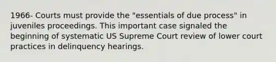 1966- Courts must provide the "essentials of due process" in juveniles proceedings. This important case signaled the beginning of systematic US Supreme Court review of lower court practices in delinquency hearings.