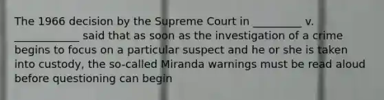 The 1966 decision by the Supreme Court in _________ v. ____________ said that as soon as the investigation of a crime begins to focus on a particular suspect and he or she is taken into custody, the so-called Miranda warnings must be read aloud before questioning can begin