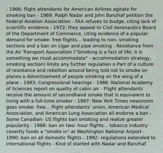 - 1966: flight attendants for American Airlines agitate for smoking ban - 1969: Ralph Nadar and John Banzhaf petition the Federal Aviation Association - FAA refuses to budge, citing lack of scientific evidence - 1972: they appeal to Civil Aeronautics Board of the Department of Commerce, citing evidence of a popular demand for smoke- free flights... leading to non- smoking sections and a ban on cigar and pipe smoking - Resistance from the Air Transport Association ("Smoking is a fact of life; it is something we must accommodate" - accommodation strategy, smoking section) limits any further regulation o Part of a culture of resistance and rebellion around being told not to smoke on planes o Advertisement of people smoking on the wing of a plane - 1983: Congressional hearings - 1986: National Academy of Sciences report on quality of cabin air - Flight attendants receive the amount of secondhand smoke that is equivalent to living with a full-time smoker - 1987: New York Times newsroom goes smoke- free... flight attendants' union, American Medical Association, and American Lung Association all endorse a ban - Some Canadian- US flights ban smoking and realize greater popularity - 1988: ban on two- hour flights... tobacco industry covertly funds a "smoke in" at Washington National Airport - 1990: ban on all domestic flights - 1992: regulations extended to international flights - Kind of started with Nadar and Banzhaf