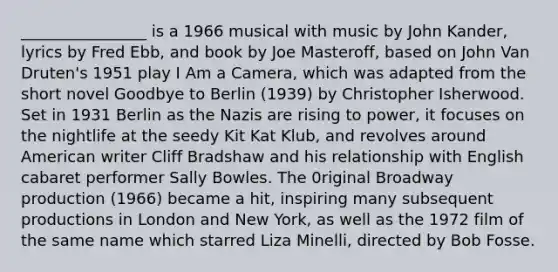 ________________ is a 1966 musical with music by John Kander, lyrics by Fred Ebb, and book by Joe Masteroff, based on John Van Druten's 1951 play I Am a Camera, which was adapted from the short novel Goodbye to Berlin (1939) by Christopher Isherwood. Set in 1931 Berlin as the Nazis are rising to power, it focuses on the nightlife at the seedy Kit Kat Klub, and revolves around American writer Cliff Bradshaw and his relationship with English cabaret performer Sally Bowles. The 0riginal Broadway production (1966) became a hit, inspiring many subsequent productions in London and New York, as well as the 1972 film of the same name which starred Liza Minelli, directed by Bob Fosse.