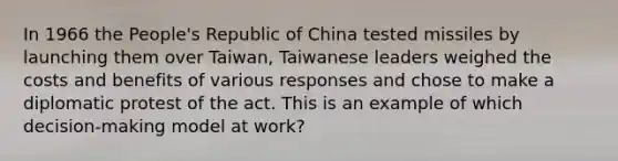 In 1966 the People's Republic of China tested missiles by launching them over Taiwan, Taiwanese leaders weighed the costs and benefits of various responses and chose to make a diplomatic protest of the act. This is an example of which decision-making model at work?