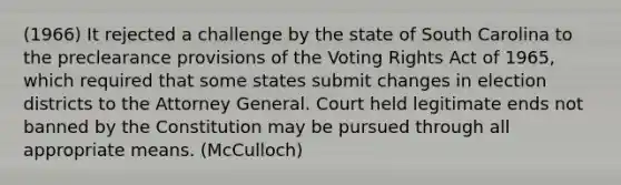 (1966) It rejected a challenge by the state of South Carolina to the preclearance provisions of the Voting Rights Act of 1965, which required that some states submit changes in election districts to the Attorney General. Court held legitimate ends not banned by the Constitution may be pursued through all appropriate means. (McCulloch)