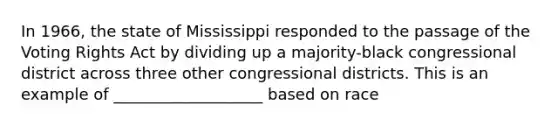 In 1966, the state of Mississippi responded to the passage of the Voting Rights Act by dividing up a majority-black congressional district across three other congressional districts. This is an example of ___________________ based on race