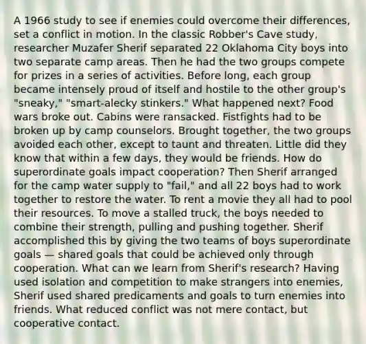 A 1966 study to see if enemies could overcome their differences, set a conflict in motion. In the classic Robber's Cave study, researcher Muzafer Sherif separated 22 Oklahoma City boys into two separate camp areas. Then he had the two groups compete for prizes in a series of activities. Before long, each group became intensely proud of itself and hostile to the other group's "sneaky," "smart-alecky stinkers." What happened next? Food wars broke out. Cabins were ransacked. Fistfights had to be broken up by camp counselors. Brought together, the two groups avoided each other, except to taunt and threaten. Little did they know that within a few days, they would be friends. How do superordinate goals impact cooperation? Then Sherif arranged for the camp water supply to "fail," and all 22 boys had to work together to restore the water. To rent a movie they all had to pool their resources. To move a stalled truck, the boys needed to combine their strength, pulling and pushing together. Sherif accomplished this by giving the two teams of boys superordinate goals — shared goals that could be achieved only through cooperation. What can we learn from Sherif's research? Having used isolation and competition to make strangers into enemies, Sherif used shared predicaments and goals to turn enemies into friends. What reduced conflict was not mere contact, but cooperative contact.