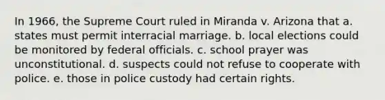 In 1966, the Supreme Court ruled in Miranda v. Arizona that a. states must permit interracial marriage. b. local elections could be monitored by federal officials. c. school prayer was unconstitutional. d. suspects could not refuse to cooperate with police. e. those in police custody had certain rights.