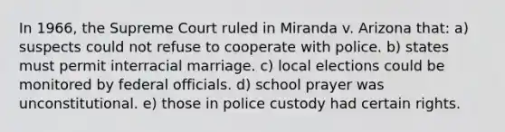 In 1966, the Supreme Court ruled in Miranda v. Arizona that: a) suspects could not refuse to cooperate with police. b) states must permit interracial marriage. c) local elections could be monitored by federal officials. d) school prayer was unconstitutional. e) those in police custody had certain rights.