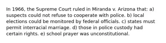 In 1966, the Supreme Court ruled in Miranda v. Arizona that: a) suspects could not refuse to cooperate with police. b) local elections could be monitored by federal officials. c) states must permit interracial marriage. d) those in police custody had certain rights. e) school prayer was unconstitutional.