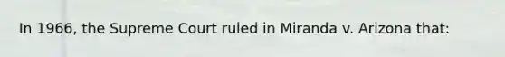 In 1966, the Supreme Court ruled in Miranda v. Arizona that: