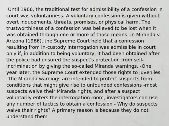 -Until 1966, the traditional test for admissibility of a confession in court was voluntariness. A voluntary confession is given without overt inducements, threats, promises, or physical harm. The trustworthiness of a confession was believed to be lost when it was obtained through one or more of those means -in Miranda v. Arizona (1966), the Supreme Court held that a confession resulting from in-custody interrogation was admissible in court only if, in addition to being voluntary, it had been obtained after the police had ensured the suspect's protection from self-incrimination by giving the so-called Miranda warnings. -One year later, the Supreme Court extended those rights to juveniles .The Miranda warnings are intended to protect suspects from conditions that might give rise to unfounded confessions -most suspects waive their Miranda rights, and after a suspect voluntarily enters the interrogation room, investigators can use any number of tactics to obtain a confession - Why do suspects waive their rights? A primary reason is because they do not understand them