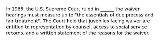 In 1966, the U.S. Supreme Court ruled in ______ the waiver hearings must measure up to "the essentials of due process and fair treatment". The Court held that juveniles facing waiver are entitled to representation by counsel, access to social service records, and a written statement of the reasons for the waiver.