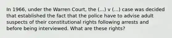 In 1966, under the Warren Court, the (...) v (...) case was decided that established the fact that the police have to advise adult suspects of their constitutional rights following arrests and before being interviewed. What are these rights?