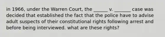 in 1966, under the Warren Court, the ______ v. _______ case was decided that established the fact that the police have to advise adult suspects of their constitutional rights following arrest and before being interviewed. what are these rights?