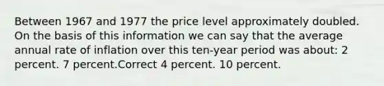 Between 1967 and 1977 the price level approximately doubled. On the basis of this information we can say that the average annual rate of inflation over this ten-year period was about: 2 percent. 7 percent.Correct 4 percent. 10 percent.