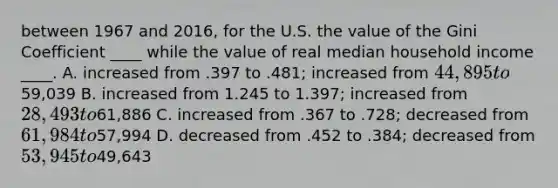 between 1967 and 2016, for the U.S. the value of the Gini Coefficient ____ while the value of real median household income ____. A. increased from .397 to .481; increased from 44,895 to59,039 B. increased from 1.245 to 1.397; increased from 28,493 to61,886 C. increased from .367 to .728; decreased from 61,984 to57,994 D. decreased from .452 to .384; decreased from 53,945 to49,643