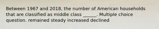 Between 1967 and 2018, the number of American households that are classified as middle class ______. Multiple choice question. remained steady increased declined