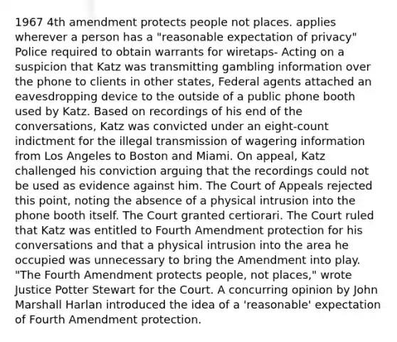 1967 4th amendment protects people not places. applies wherever a person has a "reasonable expectation of privacy" Police required to obtain warrants for wiretaps- Acting on a suspicion that Katz was transmitting gambling information over the phone to clients in other states, Federal agents attached an eavesdropping device to the outside of a public phone booth used by Katz. Based on recordings of his end of the conversations, Katz was convicted under an eight-count indictment for the illegal transmission of wagering information from Los Angeles to Boston and Miami. On appeal, Katz challenged his conviction arguing that the recordings could not be used as evidence against him. The Court of Appeals rejected this point, noting the absence of a physical intrusion into the phone booth itself. The Court granted certiorari. The Court ruled that Katz was entitled to Fourth Amendment protection for his conversations and that a physical intrusion into the area he occupied was unnecessary to bring the Amendment into play. "The Fourth Amendment protects people, not places," wrote Justice Potter Stewart for the Court. A concurring opinion by John Marshall Harlan introduced the idea of a 'reasonable' expectation of Fourth Amendment protection.