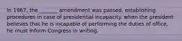 In 1967, the _______ amendment was passed, establishing procedures in case of presidential incapacity. when the president believes that he is incapable of performing the duties of office, he must inform Congress in writing.