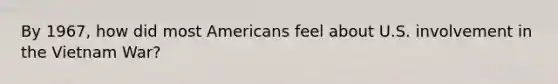 By 1967, how did most Americans feel about U.S. involvement in the Vietnam War?