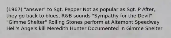 (1967) "answer" to Sgt. Pepper Not as popular as Sgt. P After, they go back to blues, R&B sounds "Sympathy for the Devil" "Gimme Shelter" Rolling Stones perform at Altamont Speedway Hell's Angels kill Meredith Hunter Documented in Gimme Shelter